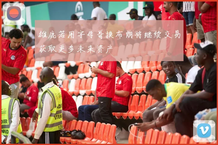 雄鹿若用字母哥换布朗将继续交易获取更多未来资产