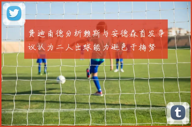 费迪南德分析赖斯与安德森首发争议认为二人出球能力逊色于梅努