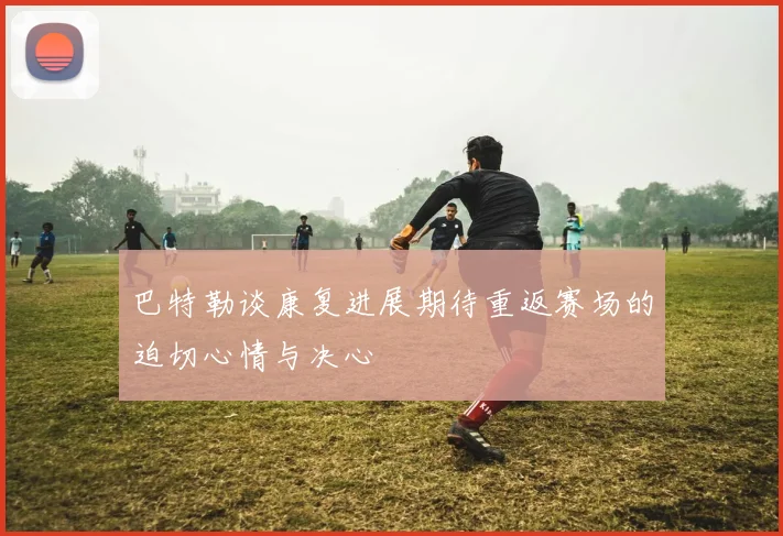 巴特勒谈康复进展期待重返赛场的迫切心情与决心