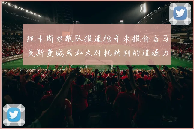 纽卡斯尔跟队报道枪手未报价吉马良斯曼城或加大对托纳利的追逐力度