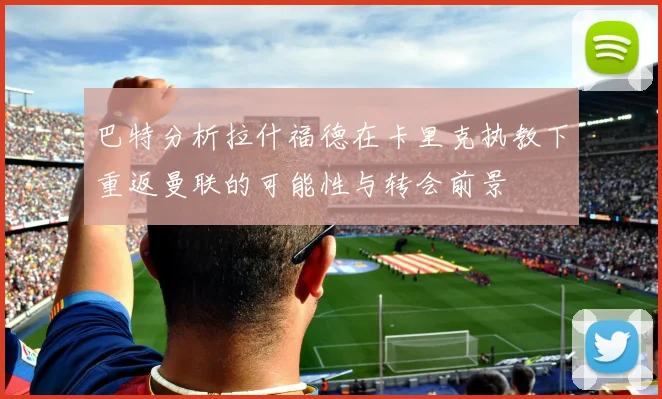 巴特分析拉什福德在卡里克执教下重返曼联的可能性与转会前景