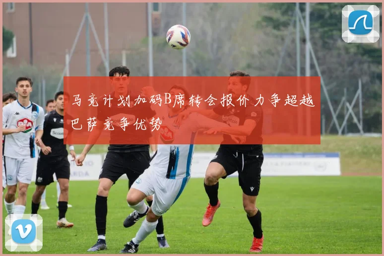 马竞计划加码B席转会报价力争超越巴萨竞争优势