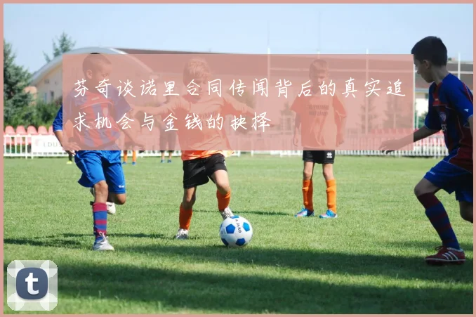芬奇谈诺里合同传闻背后的真实追求机会与金钱的抉择
