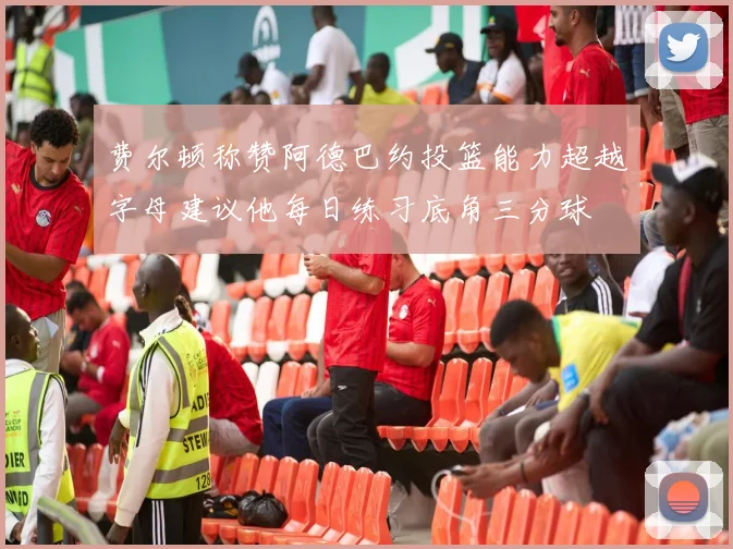 费尔顿称赞阿德巴约投篮能力超越字母建议他每日练习底角三分球