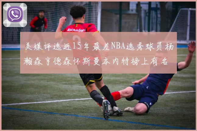 美媒评选近15年最差NBA选秀球员杨瀚森亨德森怀斯曼本内特榜上有名