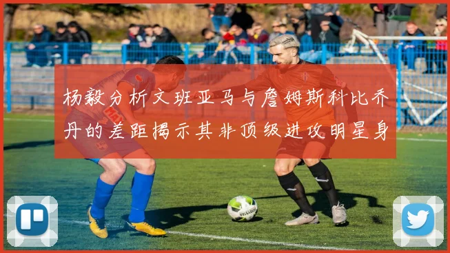 杨毅分析文班亚马与詹姆斯科比乔丹的差距揭示其非顶级进攻明星身份