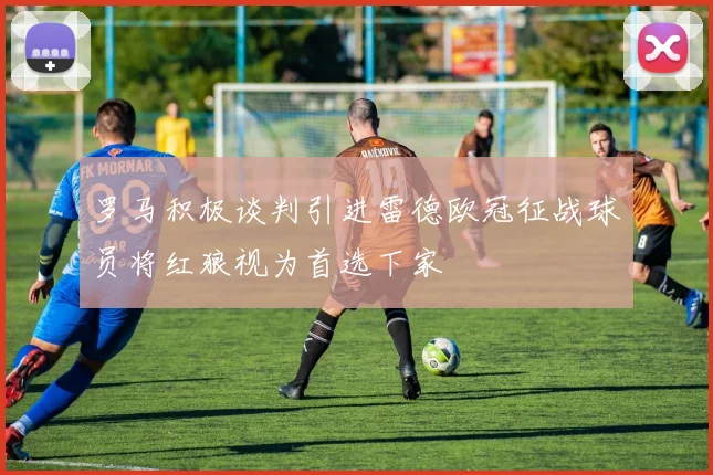 罗马积极谈判引进雷德欧冠征战球员将红狼视为首选下家